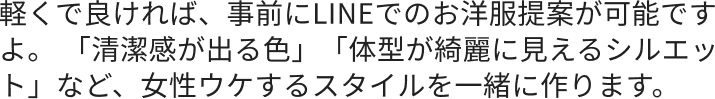 軽くで良ければ、事前にLINEでのお洋服提案が可能ですよ。 「清潔感が出る色」「体型が綺麗に見えるシルエット」など、女性ウケするスタイルを一緒に作ります。