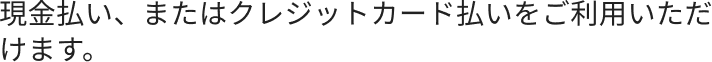  現金払い、またはクレジットカード払いをご利用いただけます。
